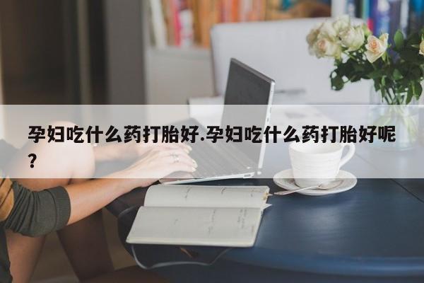 流产药在线购买孕妇吃什么药打胎好.孕妇吃什么药打胎好呢？
