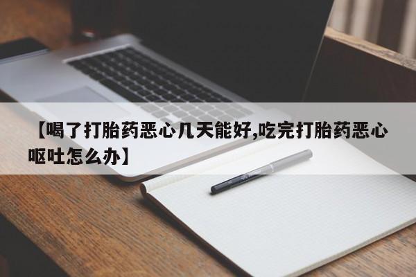 流产药在线购买【喝了打胎药恶心几天能好,吃完打胎药恶心呕吐怎么办】