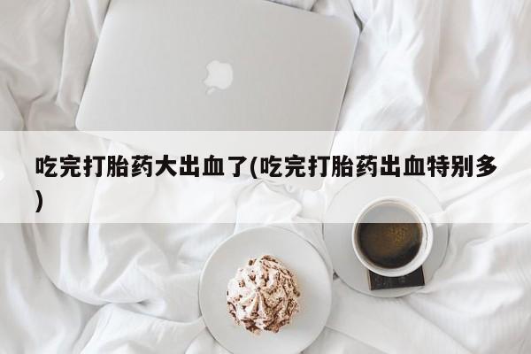 流产药在线购买吃完打胎药大出血了(吃完打胎药出血特别多)