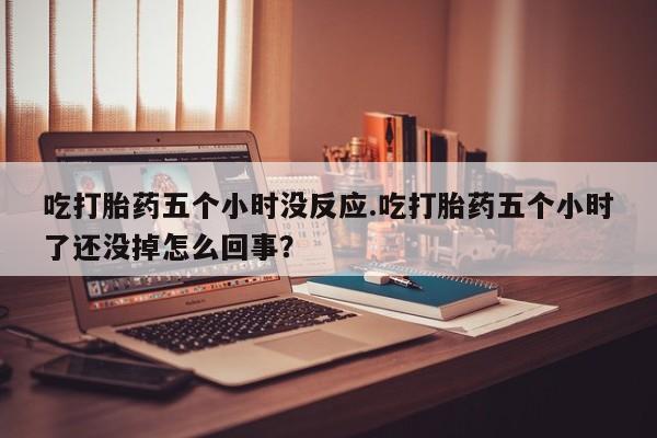 流产药在线购买吃打胎药五个小时没反应.吃打胎药五个小时了还没掉怎么回事？