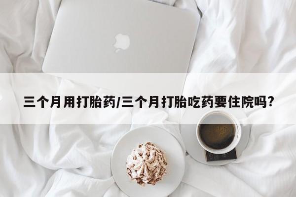 流产药在线购买三个月用打胎药/三个月打胎吃药要住院吗?