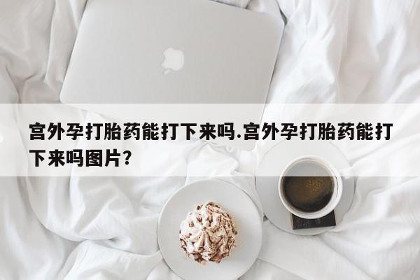 流产药在线购买宫外孕打胎药能打下来吗.宫外孕打胎药能打下来吗图片？