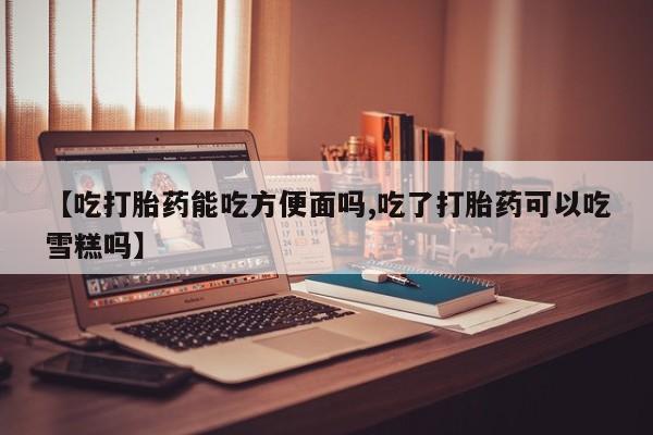 流产药在线购买【吃打胎药能吃方便面吗,吃了打胎药可以吃雪糕吗】
