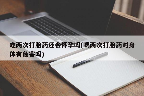 流产药在线购买吃两次打胎药还会怀孕吗(喝两次打胎药对身体有危害吗)
