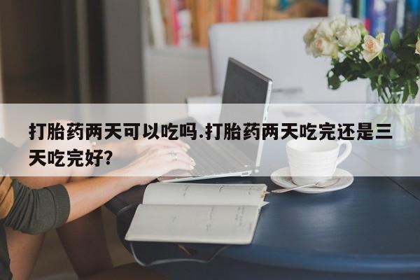 流产药在线购买打胎药两天可以吃吗.打胎药两天吃完还是三天吃完好？