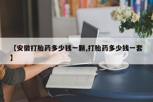 流产药在线购买【安徽打胎药多少钱一颗,打胎药多少钱一套】