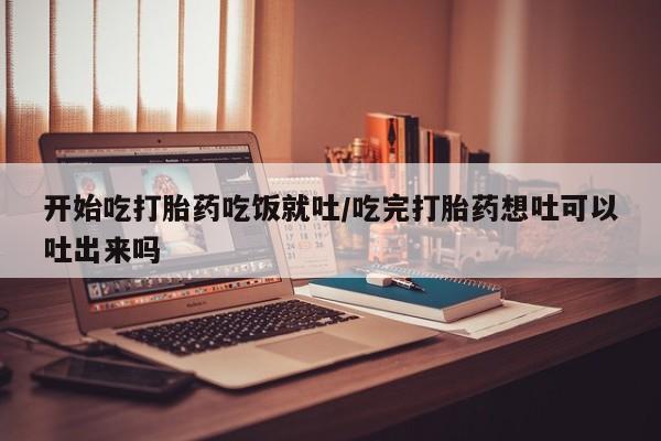 流产药在线购买开始吃打胎药吃饭就吐/吃完打胎药想吐可以吐出来吗