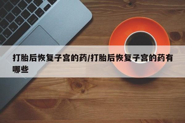 流产药在线购买打胎后恢复子宫的药/打胎后恢复子宫的药有哪些