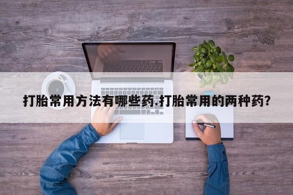 流产药在线购买打胎常用方法有哪些药.打胎常用的两种药？