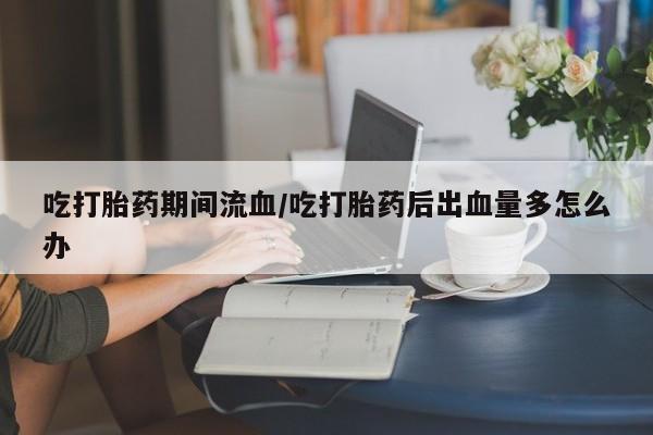 流产药在线购买吃打胎药期间流血/吃打胎药后出血量多怎么办