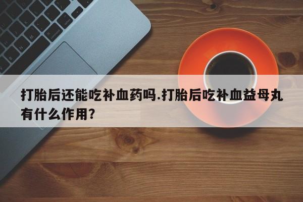 流产药在线购买打胎后还能吃补血药吗.打胎后吃补血益母丸有什么作用？