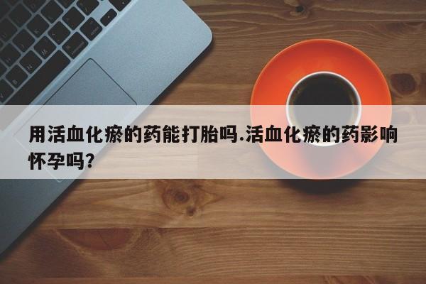 流产药在线购买用活血化瘀的药能打胎吗.活血化瘀的药影响怀孕吗？