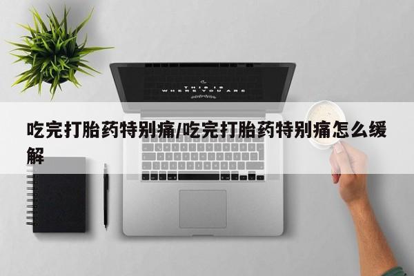 流产药在线购买吃完打胎药特别痛/吃完打胎药特别痛怎么缓解