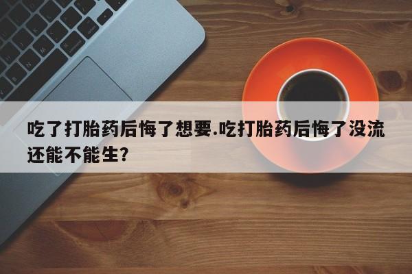 流产药在线购买吃了打胎药后悔了想要.吃打胎药后悔了没流还能不能生？