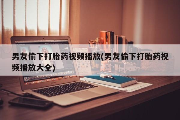 流产药在线购买男友偷下打胎药视频播放(男友偷下打胎药视频播放大全)