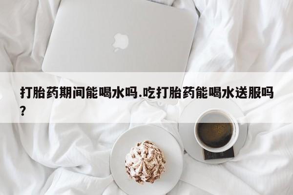 流产药在线购买打胎药期间能喝水吗.吃打胎药能喝水送服吗？