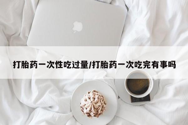 流产药在线购买打胎药一次性吃过量/打胎药一次吃完有事吗