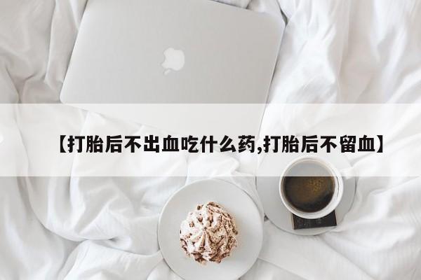 流产药在线购买【打胎后不出血吃什么药,打胎后不留血】