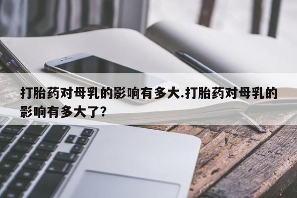 流产药在线购买打胎药对母乳的影响有多大.打胎药对母乳的影响有多大了？