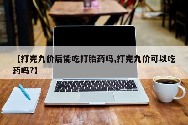 流产药在线购买【打完九价后能吃打胎药吗,打完九价可以吃药吗?】