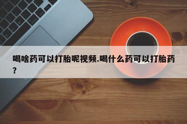 流产药在线购买喝啥药可以打胎呢视频.喝什么药可以打胎药？