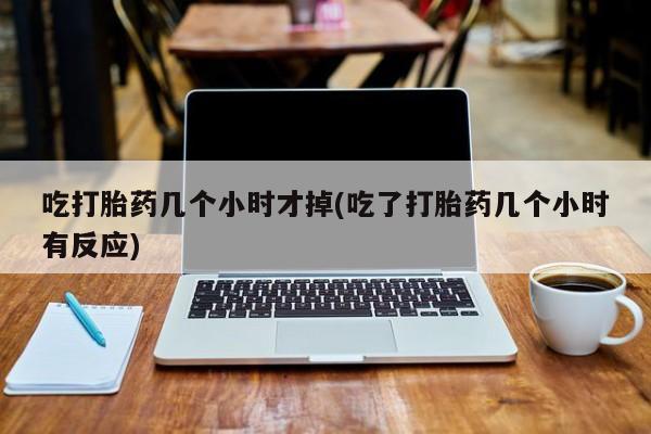 流产药在线购买吃打胎药几个小时才掉(吃了打胎药几个小时有反应)