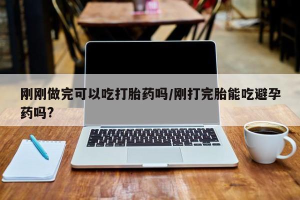 流产药在线购买刚刚做完可以吃打胎药吗/刚打完胎能吃避孕药吗?