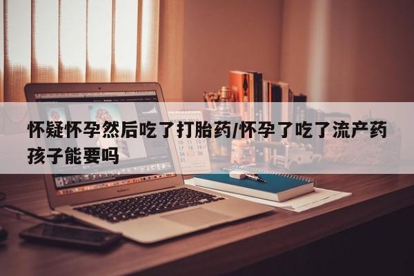 流产药在线购买怀疑怀孕然后吃了打胎药/怀孕了吃了流产药孩子能要吗