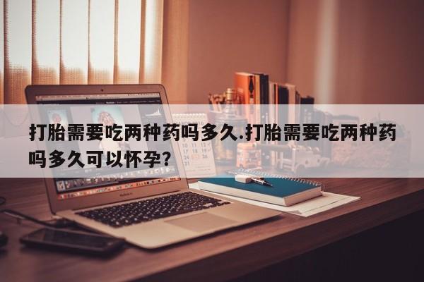 流产药在线购买打胎需要吃两种药吗多久.打胎需要吃两种药吗多久可以怀孕？