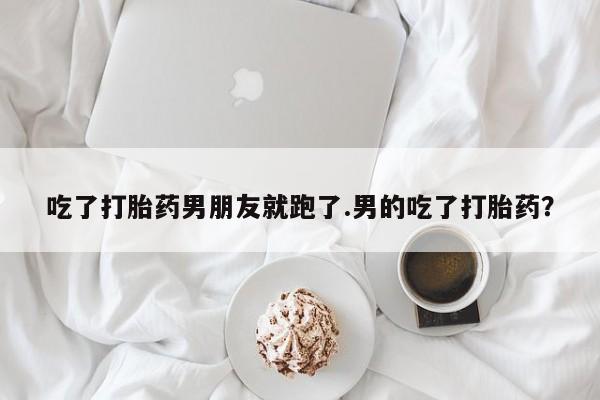 流产药在线购买吃了打胎药男朋友就跑了.男的吃了打胎药？