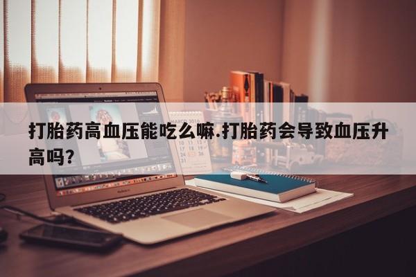 流产药在线购买打胎药高血压能吃么嘛.打胎药会导致血压升高吗？