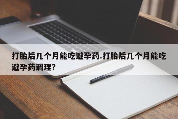 流产药在线购买打胎后几个月能吃避孕药.打胎后几个月能吃避孕药调理？