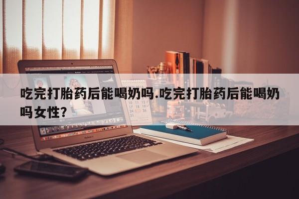 流产药在线购买吃完打胎药后能喝奶吗.吃完打胎药后能喝奶吗女性？