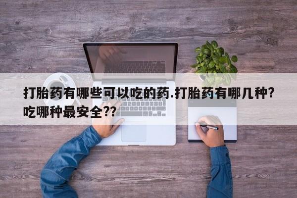 流产药在线购买打胎药有哪些可以吃的药.打胎药有哪几种?吃哪种最安全?？