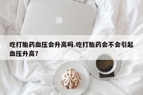 流产药在线购买吃打胎药血压会升高吗.吃打胎药会不会引起血压升高？