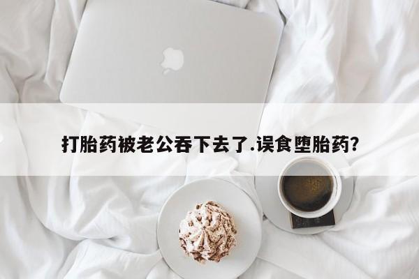 流产药在线购买打胎药被老公吞下去了.误食堕胎药？