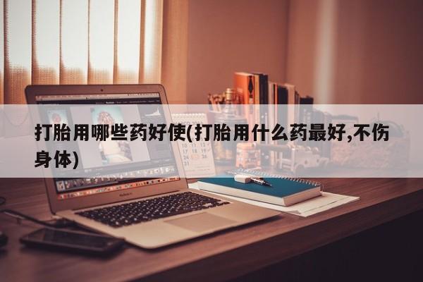 流产药在线购买打胎用哪些药好使(打胎用什么药最好,不伤身体)