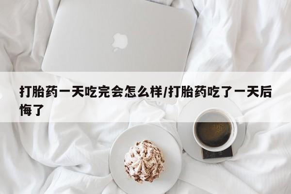 流产药在线购买打胎药一天吃完会怎么样/打胎药吃了一天后悔了