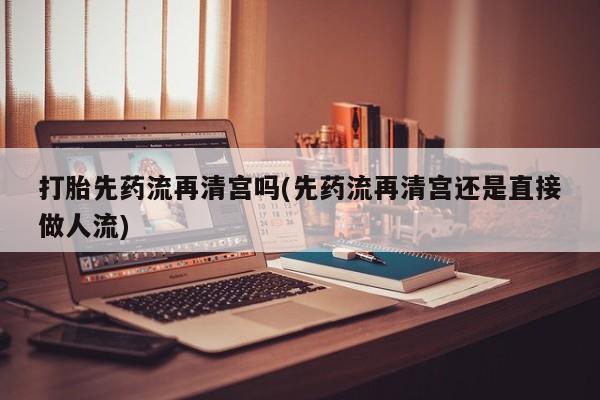 流产药在线购买打胎先药流再清宫吗(先药流再清宫还是直接做人流)