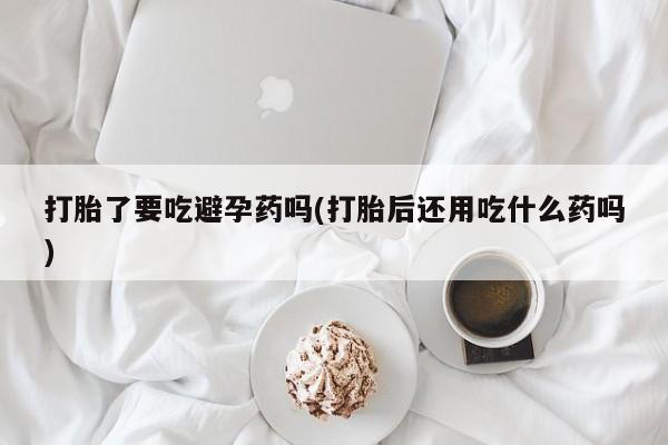 流产药在线购买打胎了要吃避孕药吗(打胎后还用吃什么药吗)