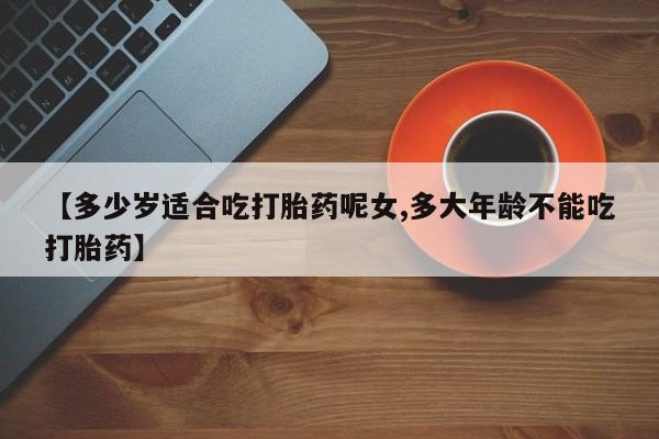 流产药在线购买【多少岁适合吃打胎药呢女,多大年龄不能吃打胎药】