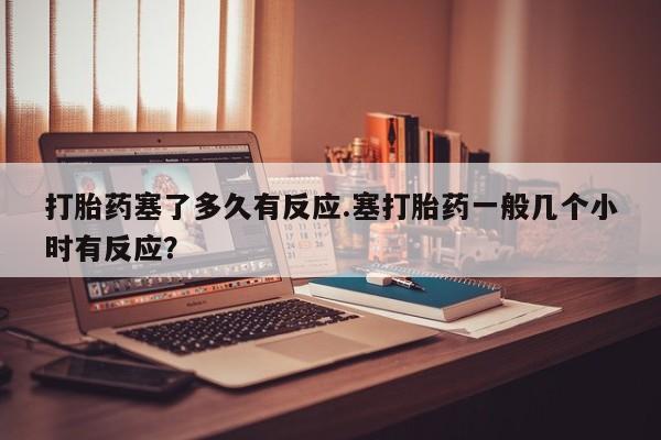 流产药在线购买打胎药塞了多久有反应.塞打胎药一般几个小时有反应？