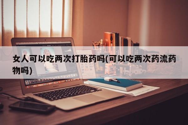 流产药在线购买女人可以吃两次打胎药吗(可以吃两次药流药物吗)