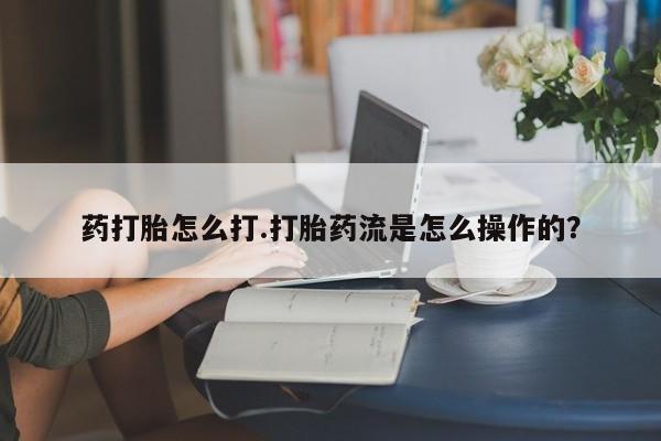 流产药在线购买药打胎怎么打.打胎药流是怎么操作的？