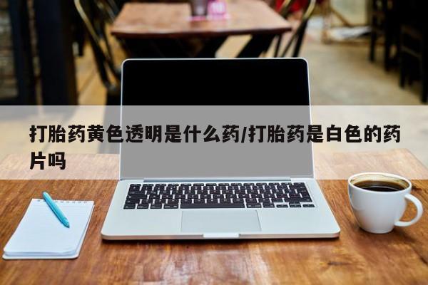 流产药在线购买打胎药黄色透明是什么药/打胎药是白色的药片吗