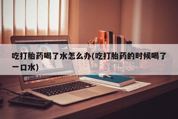 流产药在线购买吃打胎药喝了水怎么办(吃打胎药的时候喝了一口水)
