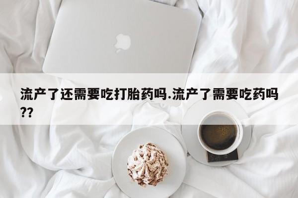 流产药在线购买流产了还需要吃打胎药吗.流产了需要吃药吗?？