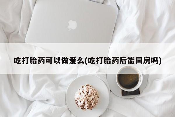 流产药在线购买吃打胎药可以做爱么(吃打胎药后能同房吗)