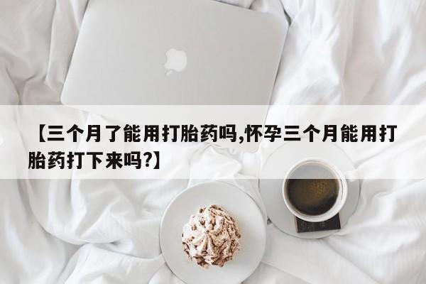 流产药在线购买【三个月了能用打胎药吗,怀孕三个月能用打胎药打下来吗?】
