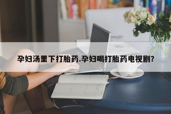 流产药在线购买孕妇汤里下打胎药.孕妇喝打胎药电视剧？